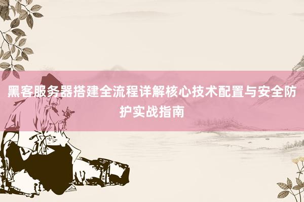黑客服务器搭建全流程详解核心技术配置与安全防护实战指南