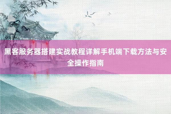 黑客服务器搭建实战教程详解手机端下载方法与安全操作指南