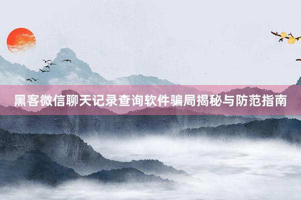黑客微信聊天记录查询软件骗局揭秘与防范指南