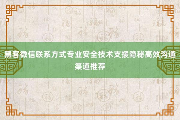 黑客微信联系方式专业安全技术支援隐秘高效沟通渠道推荐