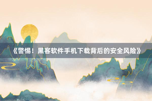 《警惕！黑客软件手机下载背后的安全风险》